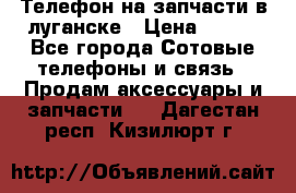 Телефон на запчасти в луганске › Цена ­ 300 - Все города Сотовые телефоны и связь » Продам аксессуары и запчасти   . Дагестан респ.,Кизилюрт г.